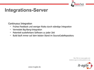 Integrations-Server

 Continuous Integration
     Frühes Feedback und weniger Risiko durch ständige Integration
     Vermeidet Big-Bang-Integration
     Potentiell auslieferbare Software zu jeder Zeit
     Build läuft immer auf dem letzten Stand im SourceCodeRepository




                                                                       Mac Mini (c) www.apple.com
                                                                Jenkins-Logo (c) www.jenkins-ci.org




                      www.it-agile.de
 