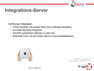 Integrations-Server

 Continuous Integration
     Frühes Feedback und weniger Risiko durch ständige Integration
     Vermeidet Big-Bang-Integration
     Potentiell auslieferbare Software zu jeder Zeit
     Build läuft immer auf dem letzten Stand im SourceCodeRepository




                                                                       Mac Mini (c) www.apple.com
                                                                Jenkins-Logo (c) www.jenkins-ci.org




                      www.it-agile.de
 