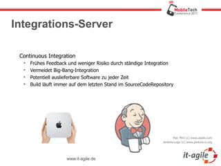 Integrations-Server

 Continuous Integration
     Frühes Feedback und weniger Risiko durch ständige Integration
     Vermeidet Big-Bang-Integration
     Potentiell auslieferbare Software zu jeder Zeit
     Build läuft immer auf dem letzten Stand im SourceCodeRepository




                                                                       Mac Mini (c) www.apple.com
                                                                Jenkins-Logo (c) www.jenkins-ci.org




                      www.it-agile.de
 