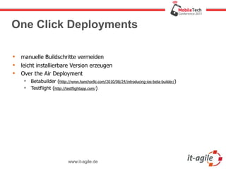 One Click Deployments

   manuelle Buildschritte vermeiden
   leicht installierbare Version erzeugen
   Over the Air Deployment
      Betabuilder (http://www.hanchorllc.com/2010/08/24/introducing-ios-beta-builder/)
      Testflight (http://testflightapp.com/)




                            www.it-agile.de
 
