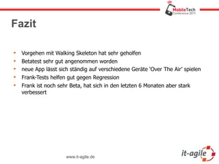 Fazit

   Vorgehen mit Walking Skeleton hat sehr geholfen
   Betatest sehr gut angenommen worden
   neue App lässt sich ständig auf verschiedene Geräte ‘Over The Air’ spielen
   Frank-Tests helfen gut gegen Regression
   Frank ist noch sehr Beta, hat sich in den letzten 6 Monaten aber stark
    verbessert




                      www.it-agile.de
 