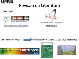 Revisão da Literatura
  Onde fazer?




   www.periodicos.capes.gov.br                 www.scielo.br




Como selecionar artigos?         DAR PREFERÊNCIA AS REVISTAS DE MAIOR VISIBILIDADE
 