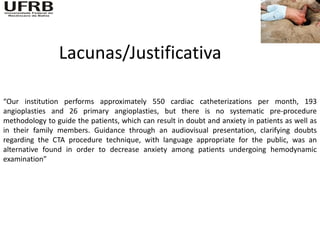 Lacunas/Justificativa

“Our institution performs approximately 550 cardiac catheterizations per month, 193
angioplasties and 26 primary angioplasties, but there is no systematic pre-procedure
methodology to guide the patients, which can result in doubt and anxiety in patients as well as
in their family members. Guidance through an audiovisual presentation, clarifying doubts
regarding the CTA procedure technique, with language appropriate for the public, was an
alternative found in order to decrease anxiety among patients undergoing hemodynamic
examination”
 