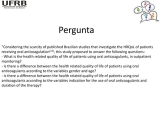 Pergunta
“Considering the scarcity of published Brazilian studies that investigate the HRQoL of patients
receiving oral anticoagulation(12), this study proposed to answer the following questions:
- What is the health related quality of life of patients using oral anticoagulants, in outpatient
monitoring?
- Is there a difference between the health related quality of life of patients using oral
anticoagulants according to the variables gender and age?
- Is there a difference between the health related quality of life of patients using oral
anticoagulants according to the variables indication for the use of oral anticoagulants and
duration of the therapy?
 