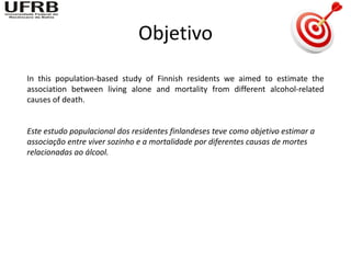 Objetivo
In this population-based study of Finnish residents we aimed to estimate the
association between living alone and mortality from different alcohol-related
causes of death.


Este estudo populacional dos residentes finlandeses teve como objetivo estimar a
associação entre viver sozinho e a mortalidade por diferentes causas de mortes
relacionadas ao álcool.
 