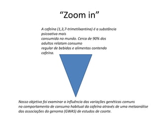 “Zoom in”
             A cafeína (1,3,7-trimetilxantina) é a substância
             psicoativa mais
             consumida no mundo. Cerca de 90% dos
             adultos relatam consumo
             regular de bebidas e alimentos contendo
             cafeína.




Nosso objetivo foi examinar a influência das variações genéticas comuns
no comportamento de consumo habitual da cafeína através de uma metaanálise
das associações do genoma (GWAS) de estudos de coorte.
 