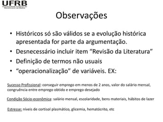 Observações
 • Históricos só são válidos se a evolução histórica
   apresentada for parte da argumentação.
 • Desnecessário incluir item “Revisão da Literatura”
 • Definição de termos não usuais
 • “operacionalização” de variáveis. EX:
Sucesso Profissional: conseguir emprego em menos de 2 anos, valor do salário mensal,
congruência entre emprego obtido e emprego desejado

Condição Sócio-econômica: salário mensal, escolaridade, bens materiais, hábitos de lazer

Estresse: níveis de cortisol plasmático, glicemia, hematócrito, etc
 