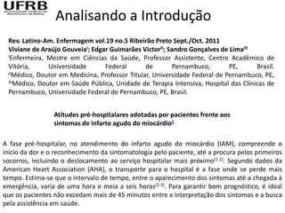 Analisando a Introdução
 Rev. Latino-Am. Enfermagem vol.19 no.5 Ribeirão Preto Sept./Oct. 2011
 Viviane de Araújo GouveiaI; Edgar Guimarães VictorII; Sandro Gonçalves de LimaIII
 IEnfermeira, Mestre em Ciências da Saúde, Professor Assistente, Centro Acadêmico de

 Vitória,      Universidade      Federal       de        Pernambuco,       PE,       Brasil.
 IIMédico, Doutor em Medicina, Professor Titular, Universidade Federal de Pernambuco, PE,
 IIIMédico, Doutor em Saúde Pública, Unidade de Terapia Intensiva, Hospital das Clínicas de

 Pernambuco, Universidade Federal de Pernambuco, PE, Brasil.


                 Atitudes pré-hospitalares adotadas por pacientes frente aos
                 sintomas de infarto agudo do miocárdio1

A fase pré-hospitalar, no atendimento do infarto agudo do miocárdio (IAM), compreende o
início da dor e o reconhecimento da sintomatologia pelo paciente, até a procura pelos primeiros
socorros, incluindo o deslocamento ao serviço hospitalar mais próximo(1-2). Segundo dados da
American Heart Association (AHA), o transporte para o hospital é a fase onde se perde mais
tempo. Estima-se que o intervalo de tempo, entre o aparecimento dos sintomas até a chegada à
emergência, varia de uma hora e meia a seis horas(2-3). Para garantir bom prognóstico, é ideal
que os pacientes não excedam mais de 45 minutos entre a interpretação dos sintomas e a busca
pela assistência em saúde.
 