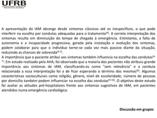 A apresentação do IAM abrange desde sintomas clássicos até os inespecíficos, o que pode
interferir na escolha por condutas adequadas para o tratamento(4). A correta interpretação dos
sintomas resulta em diminuição do tempo de chegada à emergência. Entretanto, a falta de
autonomia e a incapacidade progressiva, gerada pela instalação e evolução dos sintomas,
podem colaborar para que o indivíduo torne-se cada vez mais passivo diante da situação,
reduzindo as chances de sobrevida(4-5).
A importância que o paciente atribui aos sintomas também influencia na escolha das condutas(6-
7). Em estudo realizado pela AHA, foi observado que a maioria dos pacientes não atribuiu grande

importância aos sintomas de IAM, classificando-os como "sem relevância" e a conduta
relacionada a essa interpretação foi a de ficar esperando o término dos mesmos(8). Algumas
características socioculturais como religião, gênero, nível de escolaridade, número de pessoas
por domicílio também podem influenciar na escolha das condutas(9-10). O objetivo deste estudo
foi avaliar as atitudes pré-hospitalares frente aos sintomas sugestivos de IAM, em pacientes
atendidos numa emergência cardiológica.



                                                                        Discussão em grupos
 