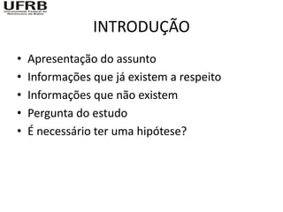 INTRODUÇÃO
•   Apresentação do assunto
•   Informações que já existem a respeito
•   Informações que não existem
•   Pergunta do estudo
•   É necessário ter uma hipótese?
 