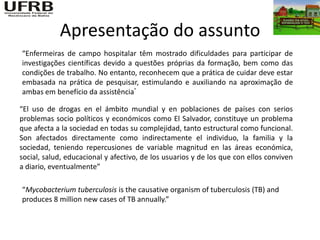 Apresentação do assunto
“Enfermeiras de campo hospitalar têm mostrado dificuldades para participar de
investigações científicas devido a questões próprias da formação, bem como das
condições de trabalho. No entanto, reconhecem que a prática de cuidar deve estar
embasada na prática de pesquisar, estimulando e auxiliando na aproximação de
ambas em benefício da assistência”

“El uso de drogas en el ámbito mundial y en poblaciones de países con serios
problemas socio políticos y económicos como El Salvador, constituye un problema
que afecta a la sociedad en todas su complejidad, tanto estructural como funcional.
Son afectados directamente como indirectamente el individuo, la familia y la
sociedad, teniendo repercusiones de variable magnitud en las áreas económica,
social, salud, educacional y afectivo, de los usuarios y de los que con ellos conviven
a diario, eventualmente”

“Mycobacterium tuberculosis is the causative organism of tuberculosis (TB) and
produces 8 million new cases of TB annually.”
 
