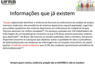 Informações que já existem
“Estudo, objetivando identificar a síndrome de Burnout em enfermeiros de unidade de terapia
intensiva, evidenciou alta prevalência de sintomas depressivos naquela população, sugerindo
que análises qualitativas dos sintomas depressivos em enfermeiros de unidade de terapia
intensiva deveriam ser melhor estudados(9). Em pesquisa realizada com 130 trabalhadores de
enfermagem de um hospital geral, encontrou-se que 27% dessa amostra preencheu critérios
para depressão(5). No Brasil, são escassos os estudos publicados sobre a temática, dos poucos
disponíveis encontra-se a pesquisa que objetivou avaliar a qualidade de vida e a prevalência
de disforia/depressão nos residentes de enfermagem de um hospital universitário, da capital
paulista. O referido estudo evidenciou que 27,9% dos residentes apresentaram prevalência de
disforia/depressão(7).”




       Sempre quem mostra, evidencia, propõe são os AUTORES e não os estudos!
 