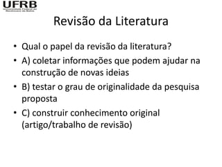 Revisão da Literatura
• Qual o papel da revisão da literatura?
• A) coletar informações que podem ajudar na
  construção de novas ideias
• B) testar o grau de originalidade da pesquisa
  proposta
• C) construir conhecimento original
  (artigo/trabalho de revisão)
 