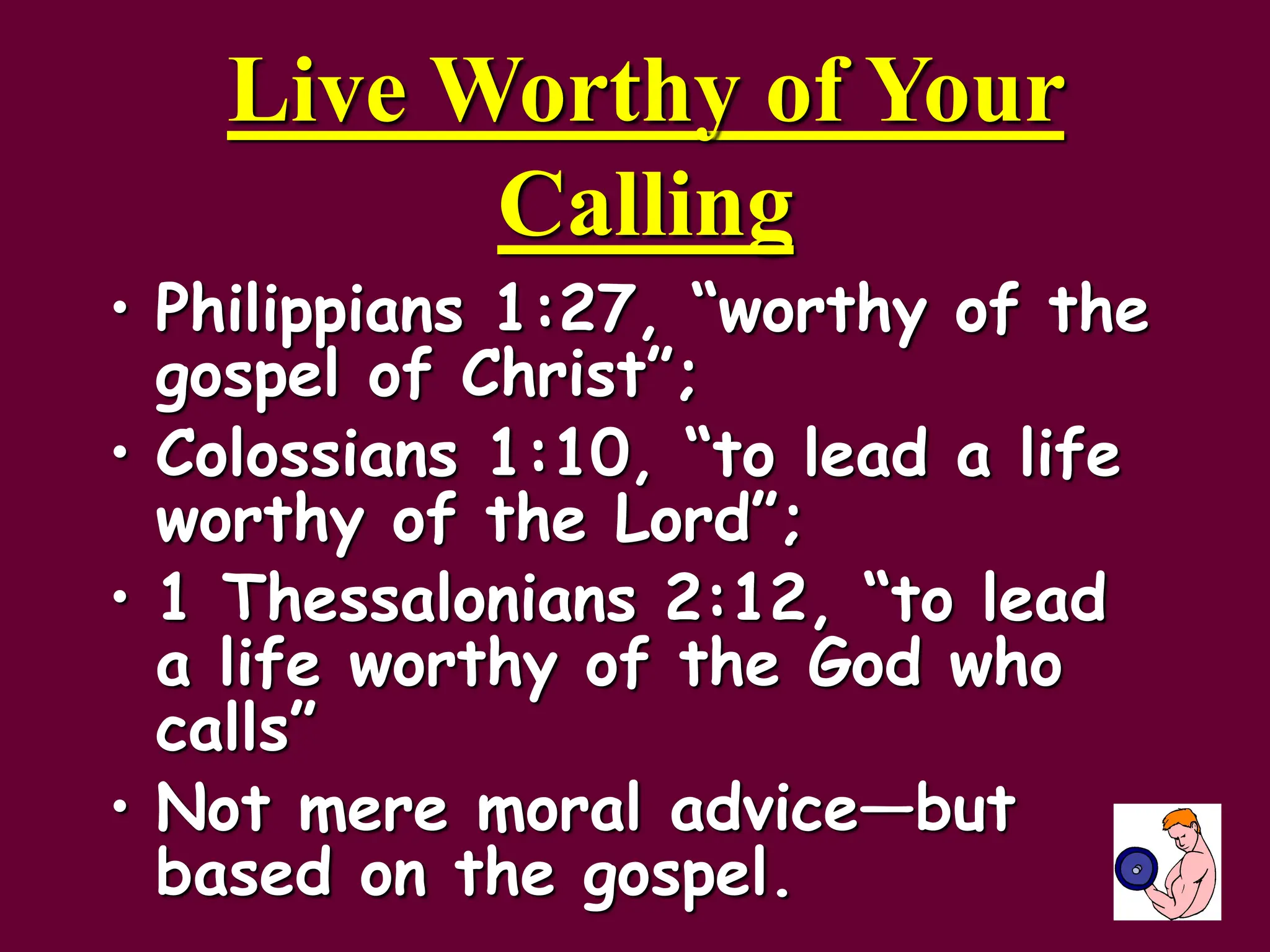 Live Worthy of Your
Calling
• Philippians 1:27, “worthy of the
gospel of Christ”;
• Colossians 1:10, “to lead a life
worthy of the Lord”;
• 1 Thessalonians 2:12, “to lead
a life worthy of the God who
calls”
• Not mere moral advice—but
based on the gospel.
 