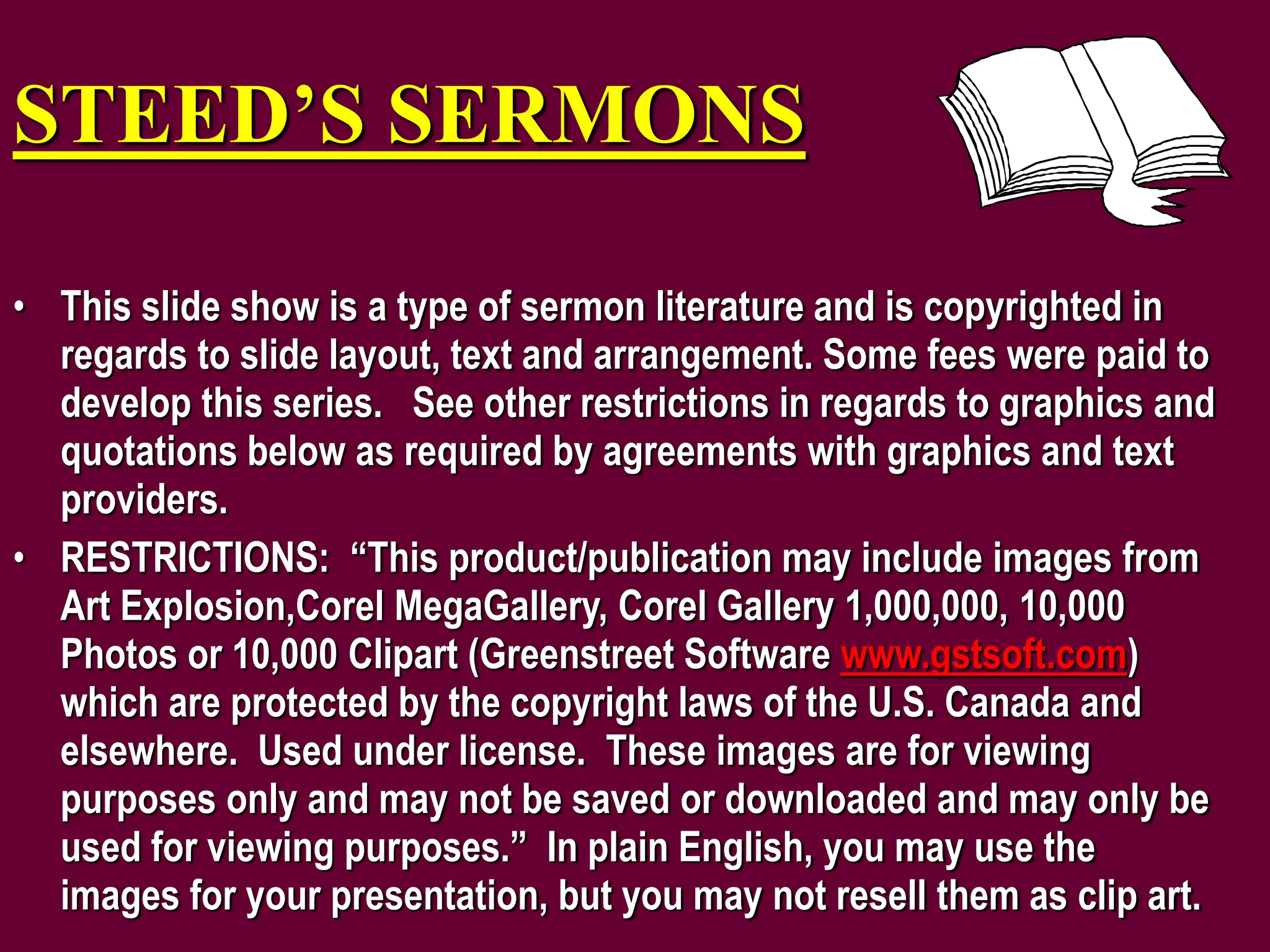 STEED’S SERMONS
• This slide show is a type of sermon literature and is copyrighted in
regards to slide layout, text and arrangement. Some fees were paid to
develop this series. See other restrictions in regards to graphics and
quotations below as required by agreements with graphics and text
providers.
• RESTRICTIONS: “This product/publication may include images from
Art Explosion,Corel MegaGallery, Corel Gallery 1,000,000, 10,000
Photos or 10,000 Clipart (Greenstreet Software www.gstsoft.com)
which are protected by the copyright laws of the U.S. Canada and
elsewhere. Used under license. These images are for viewing
purposes only and may not be saved or downloaded and may only be
used for viewing purposes.” In plain English, you may use the
images for your presentation, but you may not resell them as clip art.
 