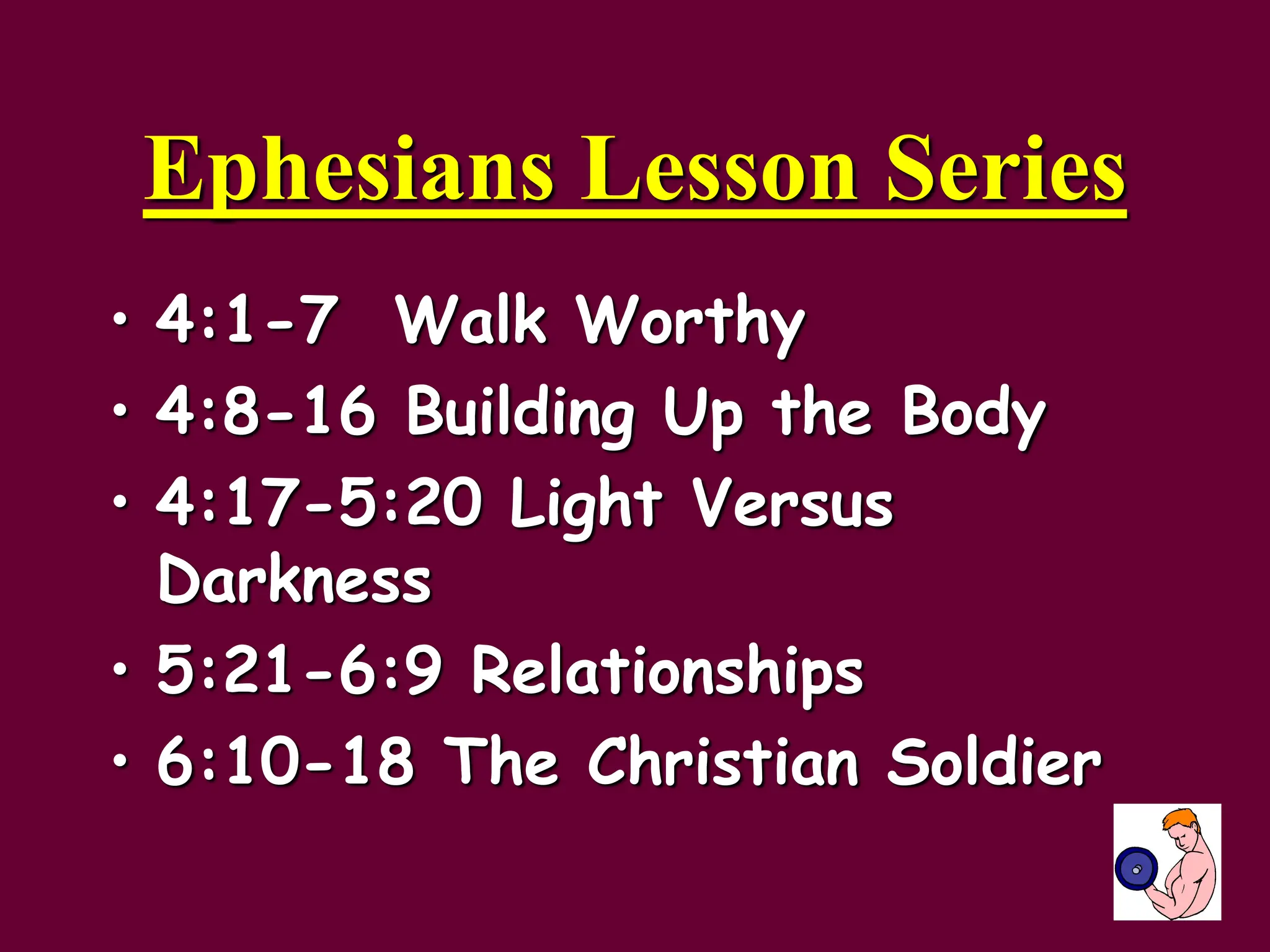 Ephesians Lesson Series
• 4:1-7 Walk Worthy
• 4:8-16 Building Up the Body
• 4:17-5:20 Light Versus
Darkness
• 5:21-6:9 Relationships
• 6:10-18 The Christian Soldier
 