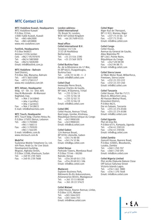 MTC Contact List
MTC-Vodafone Kuwait, Headquarters    London address:                       Celtel Niger
MTC-Vodafone Kuwait                  Celtel International                  Niger Rue de l’Aeroport,
P.O.Box 22244,                       78, Brook St, London,                 BP 11 922, Niamey, Niger
13083 Safat Kuwait, Kuwait           W1K 5EF United Kingdom                Tel: +227 73 23 46 - 47
Tel: +965 4842000                    Tel: +44 20 7499 4555                 Fax: +227 73 23 85
Fax: +965 4818800                                                          Email: info@ne.celtel.com
www.mtc-vodafone.com                 Head office:
                                     Celtel International B.V.             Celtel Congo
Fastlink, Headquarters               Scorpius 112-126                      Celtel House,
P.O.Box 940821                       2132 LR Hoofddorp                     Avenue du General de Gaulle,
Amman 11194 Jordan                   Netherlands                           Allee Makimba P9
Cell: +962 7 95797979                Tel: +31 23 554 2390                  BP 1267, Pointe Noire,
Tel: +962 6 5803000                  Fax: +31 23 569 3979                  République du Congo
Fax: +962 6 5828200                                                        Tel: +242 520 00 00
Email: info@fastlink.com.jo          Celtel Burkina Faso                   Fax: +242 94 88 75
                                     Av. de la Résistance du 17 Mai,       Email: info@cg.celtel.com
MTC-Vodafone - Bahrain               01 BP 6622, Ouagadougou,
Seef District,                       Burkina Faso                          Celtel Sierra Leone
P.O.Box 266, Manama, Bahrain         Tel: +226 33 14 00 - 1 - 2            42 Main Motor Road, Wilberforce,
Tel: +973 36031000                   Email: info@bf.celtel.com             Freetown, Sierra Leone
Fax: +973 17581117                                                         Tel: +232 22 233 222
www.mtc-vodafone.com.bh              Celtel Chad                           Fax: +232 22 233 240
                                     Immeuble Pierre Brock,                Email: info@sl.celtel.com
MTC Atheer, Headquarter              Avenue Charles de Gaulle,
Bldg. 47 - Str. 14 - Dist. 605       BP 5665, N'Djamena, Tchad             Celtel Tanzania
Hay Al-Mutanabi - Al-Mansoor         Tel: + 235 52 04 11                   Celtel House, Plot No 717/1
Baghdad, Iraq                               + 235 52 04 18                 Block D, Mikocheni area,
Tel: + 964 1 5410840                 Fax: + 235 52 02 31                   Ali Hassan Mwinyi Road,
      + 964 1 5410843                       + 235 52 04 19                 Kinondoni District,
      + 964 1 5410933                Email: info@td.celtel.com             P.O.Box 9623,
Fax: + 964 1 5418611                                                       Dar es Salaam, Tanzania
E-mail: info@atheertele.com          Celtel DRC                            Tel: +255 22 274 8100
                                     Celtel House, Avenue Tchad,           Fax: +255 22 274 8188
MTC Touch, Headquarter               BasCongo, Gombe, Kinshasa,            Email: info@tz.celtel.com
MTC Touch bldg. Charles Helou Av.    République Democratique du Congo
P.O.Box 175051 Beirut, Lebanon       Tel: +243 9900100                     Celtel Uganda
Tel: +961 3 792000                   Fax: +243 9900101                     Plot 40 Jinja Rd,
      +961 1 566111                  Email: info@cd.celtel.com             P.O.Box 6771, Kampala, Uganda
Fax: +961 3 792020                                                         Tel: +256 41 230110
      +961 1 564185                  Celtel Gabon                          Fax: +256 41 230106
E-mail: info@mtc.com.lb              124 Avenue Bouet,                     Email: info@ug.celtel.com
www.mtctouch.com.lb                  BP 9259, Libreville, Gabon
                                     Tel: +241 74 00 00                    Celtel Zambia
MobiTel                              Fax: +241 74 52 86                    Zamcell House, Nyerere Road,
Sudanese Mobile Telephone Co. Ltd.   Email: info@ga.celtel.com             P.O.Box 320001, Woodlands,
4th Floor, Arab Co. for Live Stock                                         Lusaka, Zambia
Development building,                Celtel Kenya                          Tel: +260 1 250 707
Mogran, Alghaba Street,              Parkside Towers, Mombasa Road         Fax: +260 1 250 595
P.O.Box 13588, Khartoum, Sudan       P.O.Box 73146 – 00200                 Email: info@zm.celtel.com
Tel: + 249 91 239 7601               Nairobi, Kenya
Fax: + 249 91 239 7608               Tel: +254 20 69 011 235               Celtel Nigeria Limited
                                     Fax: +254 20 69 011 106               Plot 16780 Olakunle Bakare Close
                                     Email: info@ke.celtel.com             Off Sanusi Safunwa Street
                                                                           Victoria Islands Lagos.
                                     Madacom                               Tel: +234 1 461 3880
                                     Explorer Business Park,               Fax: +234 1 270 7648
                                     Bâtiments B1-B2 Ankorondrano,         Email: info@zm.celtel.com
                                     Antananarivo 00101, Madagascar
                                     Tel: + 261 33 11 00100
                                     Fax: + 261 20 22 37423

                                     Celtel Malawi
                                     Celtel House, Raynor Avenue, Limbe,
                                     P.O.Box 1235, Malawi
                                     Tel: +265 1644 022
                                     Fax: +265 1644 745
                                     Email: info@mw.celtel.com

                                                                                                 048
                                                                                                 »°S »J ΩG øjhÉæY
 