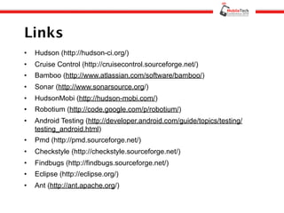Links
•   Hudson (http://hudson-ci.org/)
•   Cruise Control (http://cruisecontrol.sourceforge.net/)
•   Bamboo (http://www.atlassian.com/software/bamboo/)
•   Sonar (http://www.sonarsource.org/)
•   HudsonMobi (http://hudson-mobi.com/)
•   Robotium (http://code.google.com/p/robotium/)
•   Android Testing (http://developer.android.com/guide/topics/testing/
    testing_android.html)
•   Pmd (http://pmd.sourceforge.net/)
•   Checkstyle (http://checkstyle.sourceforge.net/)
•   Findbugs (http://findbugs.sourceforge.net/)
•   Eclipse (http://eclipse.org/)
•   Ant (http://ant.apache.org/)
 