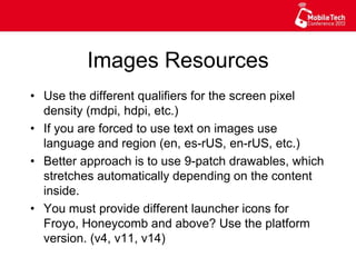 Images Resources
•  Use the different qualifiers for the screen pixel
density (mdpi, hdpi, etc.)
•  If you are forced to use text on images use
language and region (en, es-rUS, en-rUS, etc.)
•  Better approach is to use 9-patch drawables, which
stretches automatically depending on the content
inside.
•  You must provide different launcher icons for
Froyo, Honeycomb and above? Use the platform
version. (v4, v11, v14)
 