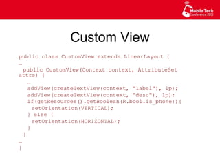 Custom View
public class CustomView extends LinearLayout {
…
public CustomView(Context context, AttributeSet
attrs) {
…
addView(createTextView(context, "label"), lp);
addView(createTextView(context, "desc"), lp);
if(getResources().getBoolean(R.bool.is_phone)){
setOrientation(VERTICAL);
} else {
setOrientation(HORIZONTAL);
}
}
…
}
 