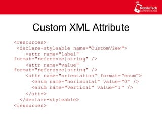 Custom XML Attribute
<resources>
<declare-styleable name="CustomView">
<attr name="label" format="reference|
string" />
<attr name="value" format="reference|
string" />
<attr name="orientation" format="enum">
<enum name="horizontal" value="0" />
<enum name="vertical" value="1" />
</attr>
</declare-styleable>
<resources>
 