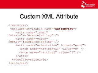 Custom XML Attribute
<resources>
<declare-styleable name="CustomView">
<attr name="label" format="reference|
string" />
<attr name="value" format="reference|
string" />
<attr name="orientation" format="enum">
<enum name="horizontal" value="0" />
<enum name="vertical" value="1" />
</attr>
</declare-styleable>
<resources>
 