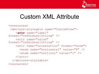 Custom XML Attribute
<resources>
<declare-styleable name="CustomView">
<attr name="label" format="reference|
string" />
<attr name="value" format="reference|
string" />
<attr name="orientation" format="enum">
<enum name="horizontal" value="0" />
<enum name="vertical" value="1" />
</attr>
</declare-styleable>
<resources>
 