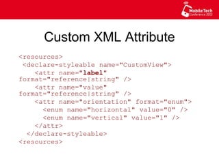 Custom XML Attribute
<resources>
<declare-styleable name="CustomView">
<attr name="label" format="reference|
string" />
<attr name="value" format="reference|
string" />
<attr name="orientation" format="enum">
<enum name="horizontal" value="0" />
<enum name="vertical" value="1" />
</attr>
</declare-styleable>
<resources>
 