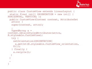 public class CustomView extends LinearLayout {
static final int[] ORIENTATION = new int[]
{ HORIZONTAL, VERTICAL };
public CustomView(Context context, AttributeSet
attrs) {
super(context, attrs);
…
TypedArray a =
context.obtainStyledAttributes(attrs,
R.styleable.CustomView);
try {
setOrientation(ORIENTATION[
a.getInt(R.styleable.CustomView_orientation,
0)]);
} finally {
a.recycle();
}
}
…
}
 