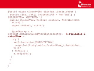 public class CustomView extends LinearLayout {
static final int[] ORIENTATION = new int[]
{ HORIZONTAL, VERTICAL };
public CustomView(Context context, AttributeSet
attrs) {
super(context, attrs);
…
TypedArray a =
context.obtainStyledAttributes(attrs,
R.styleable.CustomView);
try {
setOrientation(ORIENTATION[
a.getInt(R.styleable.CustomView_orientation,
0)]);
} finally {
a.recycle();
}
}
…
}
 