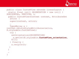public class CustomView extends LinearLayout {
static final int[] ORIENTATION = new int[]
{ HORIZONTAL, VERTICAL };
public CustomView(Context context, AttributeSet
attrs) {
super(context, attrs);
…
TypedArray a =
context.obtainStyledAttributes(attrs,
R.styleable.CustomView);
try {
setOrientation(ORIENTATION[
a.getInt(R.styleable.CustomView_orientation,
0)]);
} finally {
a.recycle();
}
}
…
}
 