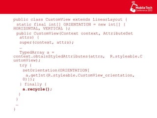 public class CustomView extends LinearLayout {
static final int[] ORIENTATION = new int[]
{ HORIZONTAL, VERTICAL };
public CustomView(Context context, AttributeSet
attrs) {
super(context, attrs);
…
TypedArray a =
context.obtainStyledAttributes(attrs,
R.styleable.CustomView);
try {
setOrientation(ORIENTATION[
a.getInt(R.styleable.CustomView_orientation,
0)]);
} finally {
a.recycle();
}
}
…
}
 