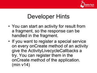 Developer Hints
•  You can start an activity for result from
a fragment, so the response can be
handled in the fragment.
•  If you want to register a special service
on every onCreate method of an activity
give the ActivityLivecycleCallbacks a
try. You can register them in the
onCreate method of the application.
(min v14)
 