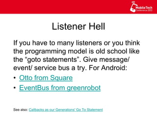 Listener Hell
If you have to many listeners or you think
the programming model is old school like
the “goto statements”. Give message/
event/ service bus a try. For Android:
•  Otto from Square
•  EventBus from greenrobot
See also: Callbacks as our Generations' Go To Statement
 