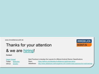 www.immobilienscout24.dewww.immobilienscout24.de
Thanks for your attention
& we are hiring!
Contact:
Hasan Hosgel
Twitter: @alosdev
Github: alosdev
Best Practices to develop the Layouts for different Android Device Classifications
Repo: https://github.com/alosdev/multidevice-nightmare-demo
SlideShare: http://www.slideshare.net/hosgel/mtc-2013-berlin-best-practices-for-multi-devices
 