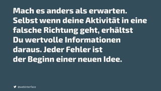 Mach es anders als erwarten.
Selbst wenn deine Aktivität in eine
falsche Richtung geht, erhältst
Du wertvolle Informationen
daraus. Jeder Fehler ist
der Beginn einer neuen Idee.
@webinterface
 