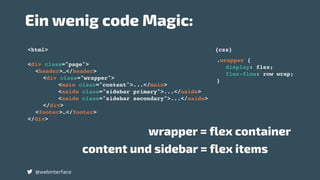 <div class="page">
<header>…</header>
<div class="wrapper">
<main class="content">...</main>
<aside class="sidebar primary">...</aside>
<aside class="sidebar secondary">...</aside>
</div>
<footer>…</footer>
</div>
.wrapper {
display: flex;
flex-flow: row wrap;
}
wrapper = flex container
content und sidebar = flex items
<html> {css}
Ein wenig code Magic:
@webinterface
 
