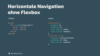<nav>
<ul class="list-nav">
<li> … </li>
<li> … </li>
</ul>
</nav>
.list-nav {
margin: 0;
padding: 0;
list-style: none;
text-align: center;
}
.list-nav li {
display: inline-block;
padding: 0 .5em;
text-align: center;
}
<html> {css}
Horizontale Navigation  
ohne Flexbox
@webinterface
 