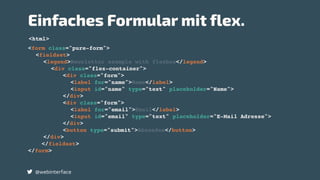 @webinterface
<form class="pure-form">
<fieldset>
<legend>Newsletter example with flexbox</legend>
<div class="flex-container">
<div class="form">
<label for="name">Name</label>
<input id="name" type="text" placeholder="Name">
</div>
<div class="form">
<label for="email">Email</label>
<input id="email" type="text" placeholder="E-Mail Adresse">
</div>
<button type="submit">Absenden</button>
</div>
</fieldset>
</form>
<html>
Einfaches Formular mit flex.
 