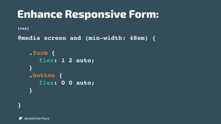 {css}
Enhance Responsive Form:
@webinterface
@media screen and (min-width: 48em) {
.form {
flex: 1 2 auto;
}
.button {
flex: 0 0 auto;
}
}
 