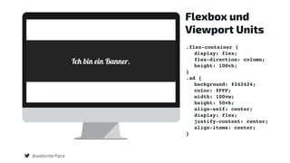 @webinterface
Flexbox und
Viewport Units
.flex-container {
display: flex;
flex-direction: column;
height: 100vh;
}
.ad {
background: #242424;
color: #FFF;
width: 100vw;
height: 50vh;
align-self: center;
display: flex;
justify-content: center;
align-items: center;
}
 