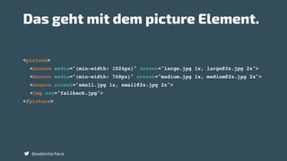 <picture>
<source media="(min-width: 1024px)" srcset="large.jpg 1x, large@2x.jpg 2x">
<source media="(min-width: 768px)" srcset="madium.jpg 1x, medium@2x.jpg 2x">
<source srcset="small.jpg 1x, small@2x.jpg 2x">
<img src="fallback.jpg">
</picture>
@webinterface
Das geht mit dem picture Element.
 