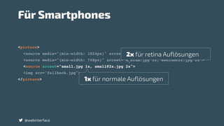 <picture>
<source media="(min-width: 1024px)" srcset="large.jpg 1x, large@2x.jpg 2x">
<source media="(min-width: 768px)" srcset="madium.jpg 1x, medium@2x.jpg 2x">
<source srcset="small.jpg 1x, small@2x.jpg 2x">
<img src="fallback.jpg">
</picture>
@webinterface
Für Smartphones
1x für normale Auflösungen
2x für retina Auflösungen
 