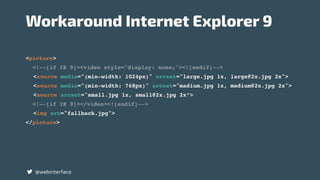 <picture>
<!--[if IE 9]><video style="display: none;"><![endif]-->
<source media="(min-width: 1024px)" srcset="large.jpg 1x, large@2x.jpg 2x">
<source media="(min-width: 768px)" srcset="madium.jpg 1x, medium@2x.jpg 2x">
<source srcset="small.jpg 1x, small@2x.jpg 2x“>
<!--[if IE 9]></video><![endif]-->
<img src="fallback.jpg">
</picture>
@webinterface
Workaround Internet Explorer 9
 