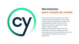 Mecanismos
para criação de estado
Alguns exemplos desses mecanismos são:
chamadas de API para criação de recursos;
comunicação com o banco de dados via tasks; ou
a execução de scripts à nível de sistema
operacional.
Ao criar tais mecanismos, garantimos testes
completamente desacoplados uns dos outros,
não precisamos de abstrações que adicionam
complexidade aos testes, tais como Page
Objects, por exemplo, e garantimos testes
rápidos e direto-ao-ponto.
 