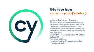 Não faça isso:
var el = cy.get('seletor')
cy.get('@myBtn).click()
Lembre-se. Cypress não é Selenium!
O Cypress possui uma arquitura própria, onde
apesar de em muitos casos permitir a escrita de
código que parece síncrono, mesmo que seja
assíncrono (visto que coloca cada comando em
uma fila para posterior execução), não é possível
fazer algo como:
const myBtn = cy.contains('button', 'My button')
myBtn.click()
Porém, você pode fazer:
cy.contains('button', 'My button').as('myBtn)
 
