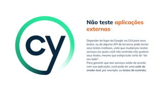 Não teste aplicações
externas
Para garantir que tais serviços estão de acordo
com sua aplicação, você pode ter uma suite de
smoke-test, por exemplo, ou testes de contrato.
Depender do login do Google via GUI para seus
testes, ou de alguma API de terceiros pode tornar
seus testes instáveis, visto que mudanças nestes
serviços (os quais você não controla) irão quebrar
seus testes, mesmo que esteja tudo certo do "do
seu lado".
 