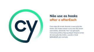 Não use os hooks
after e afterEach
Como boa prática, faça qualquer limpeza antes
da execução dos testes, usando o hook
beforeEach, por exemplo.
Caso algo dê errado durante a execução dos
testes, tais hooks correm o risco de não serem
executados, deixando "lixo" na aplicação.
 
