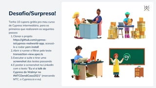 Clonar o projeto
https://github.com/cypress-
io/cypress-realworld-app, acessá-
lo e rodar yarn install
Abrir o runner e filtrar pelo teste
transaction-view.spec.ts
Executar a suite e tirar uma
screenshot dos testes passando
E postar a screenshot no LinkedIn
com o texto "Eu vi a talk de
Cypress do Walmyr no
#MTCDendiCasa2021" (marcando
MTC, o Cypress.io e eu)
Tenho 10 cupons grátis pro meu curso
de Cypress intermediário, para os
primeiros que realizarem os seguintes
passos:
1.
2.
3.
4.
Desafio/Surpresa!
 