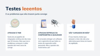 Testes leeentos
E os problemas que eles trazem junto consigo
ATRASAM O TIME
Gosto de um pipeline de
integração contínua de não mais
que 10 minutos. Mais que isso e
problemas começam a voltar
quando são mais caros de
corrigir.
ATRASAM ENTREGAS OU
COMPROMETEM A QUALIDADE
É arriscado entregar um software
sem a garantia de que todos os
testes de regressão estão
passando. Mas e quando são
muito lentos uai?
SÃO "LARGADOS DE ΜÃO"
É isso mesmo, testes que
atrasam o time não são uma
alternativa para times em busca
de agilidade.
 
